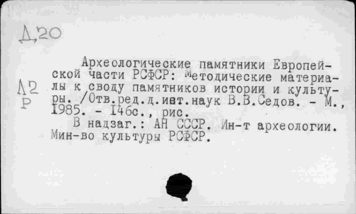 ﻿Археологические памятники Европейской части РСФСР: Методические материа лы к своду памятников истории и культу ры. /Отв.ред.д.иат.наук В.б.Седов. - М 1985. - Ічбс., рис.
В надзаг.: АН СССР. Мин-во культуры РСФСР.
-т археологии